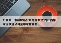 广西第一家区块链公司是哪家企业[广西第一家区块链公司是哪家企业的]