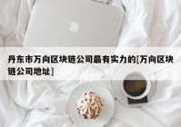 丹东市万向区块链公司最有实力的[万向区块链公司地址]