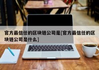 官方最信任的区块链公司是[官方最信任的区块链公司是什么]